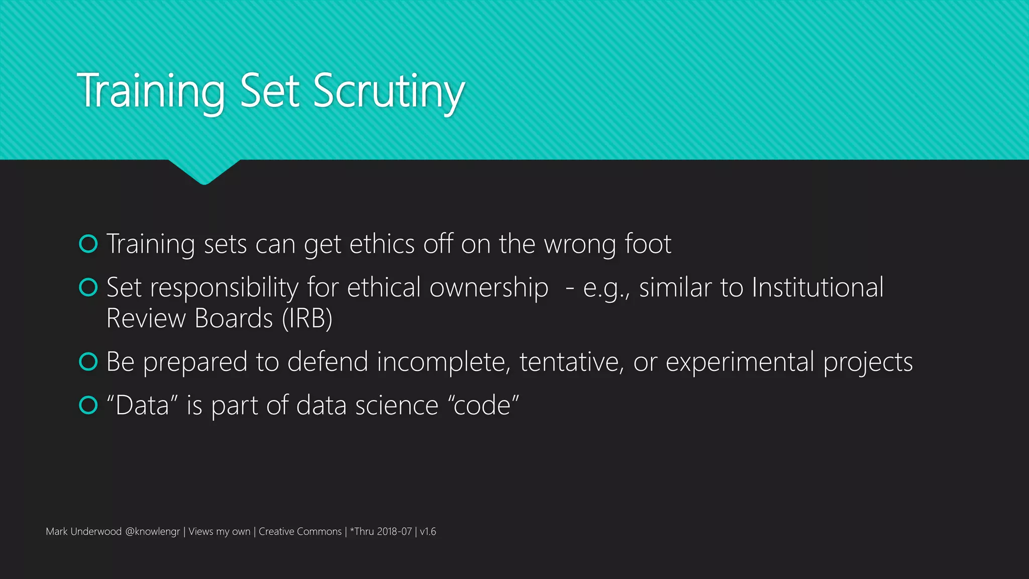 Training Set Scrutiny
 Training sets can get ethics off on the wrong foot
 Set responsibility for ethical ownership - e.g., similar to Institutional
Review Boards (IRB)
 Be prepared to defend incomplete, tentative, or experimental projects
 “Data” is part of data science “code”
Mark Underwood @knowlengr | Views my own | Creative Commons | *Thru 2018-07 | v1.6
 