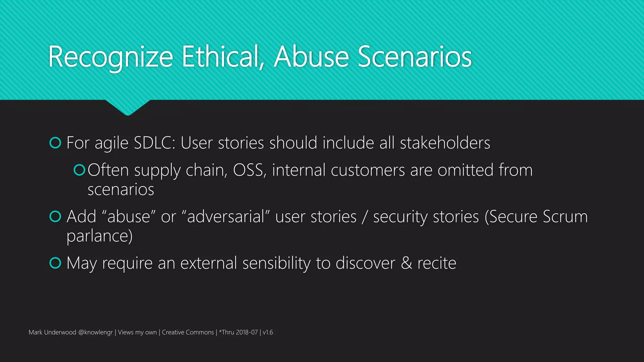 Recognize Ethical, Abuse Scenarios
 For agile SDLC: User stories should include all stakeholders
Often supply chain, OSS, internal customers are omitted from
scenarios
 Add “abuse” or “adversarial” user stories / security stories (Secure Scrum
parlance)
 May require an external sensibility to discover & recite
Mark Underwood @knowlengr | Views my own | Creative Commons | *Thru 2018-07 | v1.6
 