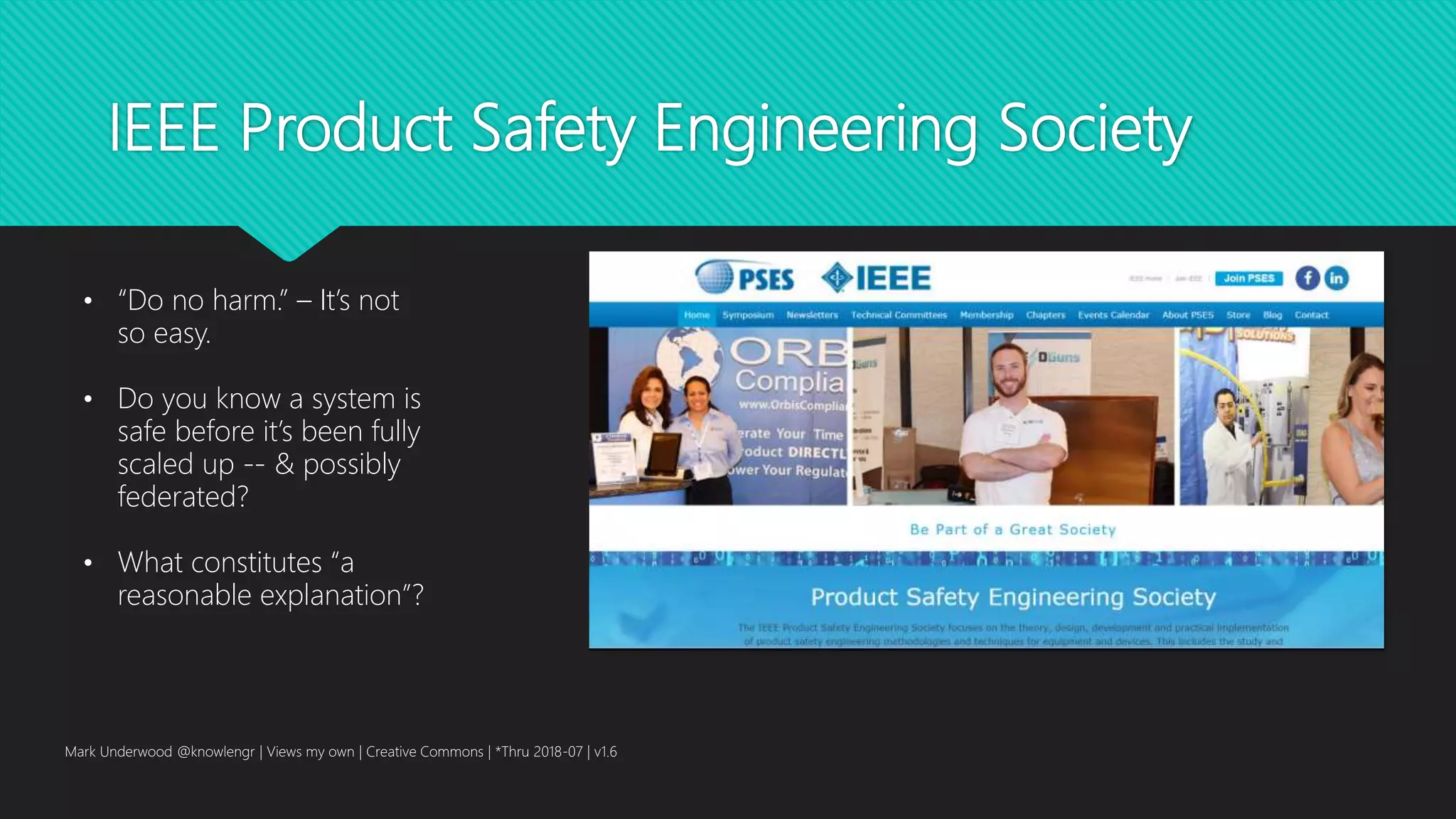 IEEE Product Safety Engineering Society
Mark Underwood @knowlengr | Views my own | Creative Commons | *Thru 2018-07 | v1.6
• “Do no harm.” – It’s not
so easy.
• Do you know a system is
safe before it’s been fully
scaled up -- & possibly
federated?
• What constitutes “a
reasonable explanation”?
 