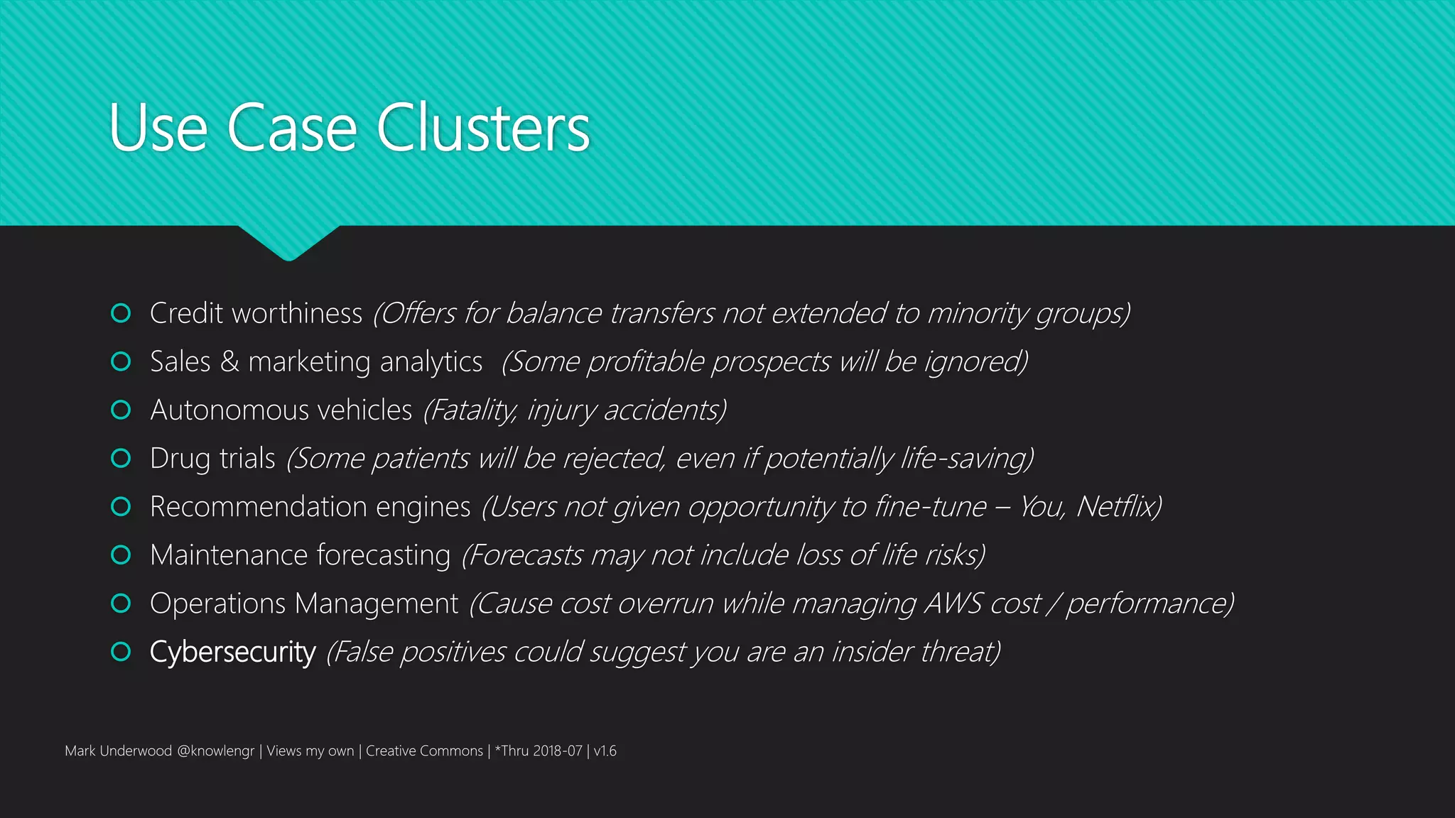 Use Case Clusters
 Credit worthiness (Offers for balance transfers not extended to minority groups)
 Sales & marketing analytics (Some profitable prospects will be ignored)
 Autonomous vehicles (Fatality, injury accidents)
 Drug trials (Some patients will be rejected, even if potentially life-saving)
 Recommendation engines (Users not given opportunity to fine-tune – You, Netflix)
 Maintenance forecasting (Forecasts may not include loss of life risks)
 Operations Management (Cause cost overrun while managing AWS cost / performance)
 Cybersecurity (False positives could suggest you are an insider threat)
Mark Underwood @knowlengr | Views my own | Creative Commons | *Thru 2018-07 | v1.6
 