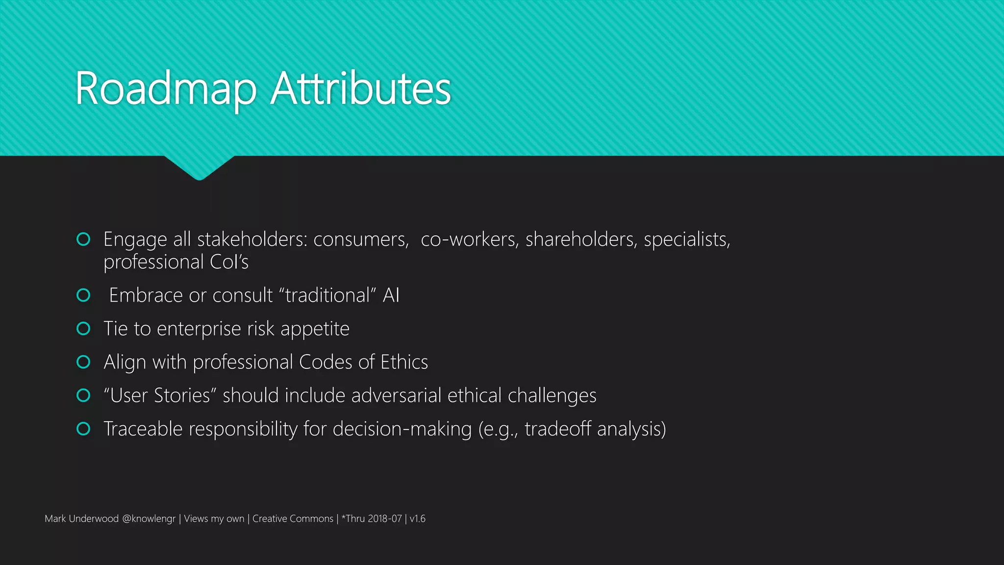 Roadmap Attributes
 Engage all stakeholders: consumers, co-workers, shareholders, specialists,
professional CoI’s
 Embrace or consult “traditional” AI
 Tie to enterprise risk appetite
 Align with professional Codes of Ethics
 “User Stories” should include adversarial ethical challenges
 Traceable responsibility for decision-making (e.g., tradeoff analysis)
Mark Underwood @knowlengr | Views my own | Creative Commons | *Thru 2018-07 | v1.6
 