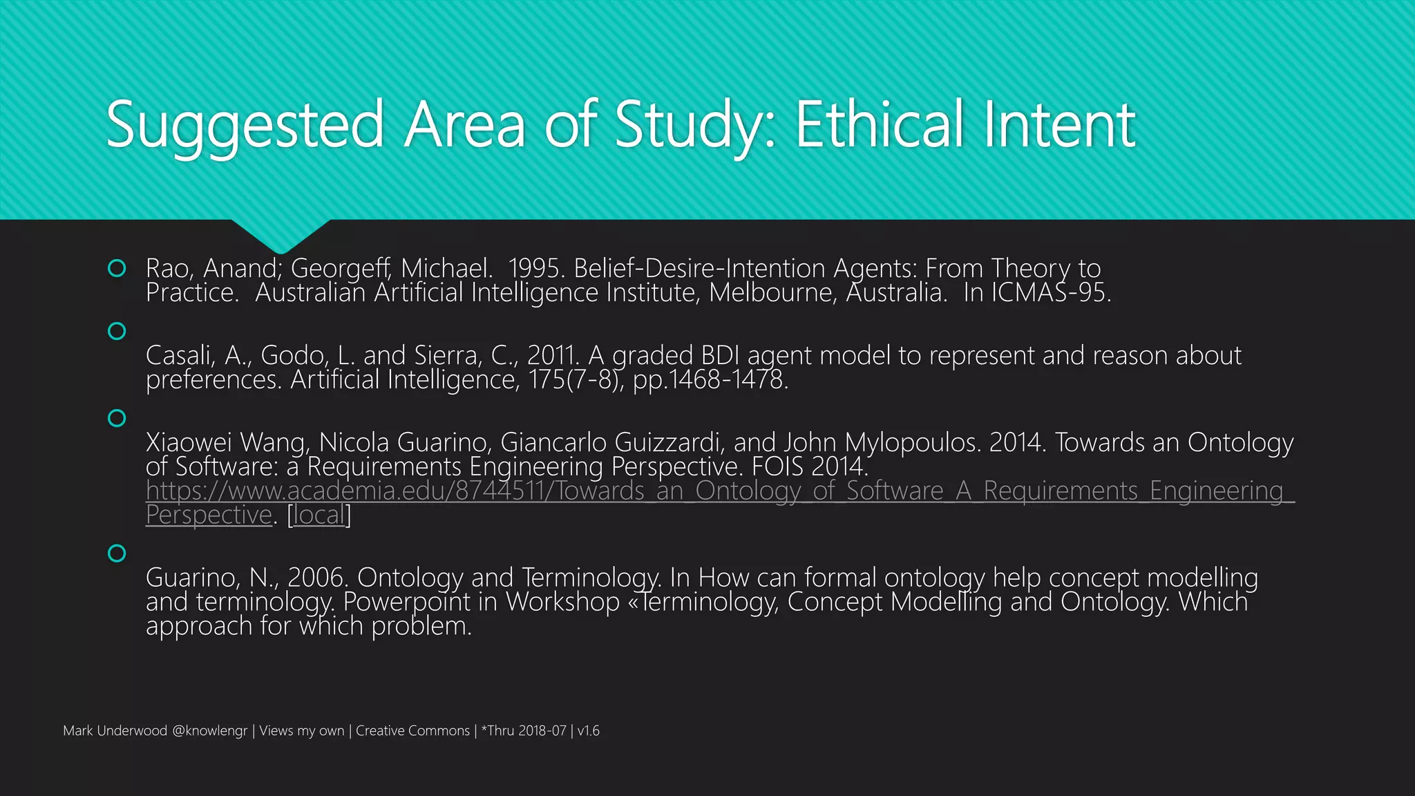 Suggested Area of Study: Ethical Intent
 Rao, Anand; Georgeff, Michael. 1995. Belief-Desire-Intention Agents: From Theory to
Practice. Australian Artificial Intelligence Institute, Melbourne, Australia. In ICMAS-95.

Casali, A., Godo, L. and Sierra, C., 2011. A graded BDI agent model to represent and reason about
preferences. Artificial Intelligence, 175(7-8), pp.1468-1478.

Xiaowei Wang, Nicola Guarino, Giancarlo Guizzardi, and John Mylopoulos. 2014. Towards an Ontology
of Software: a Requirements Engineering Perspective. FOIS 2014.
https://www.academia.edu/8744511/Towards_an_Ontology_of_Software_A_Requirements_Engineering_
Perspective. [local]

Guarino, N., 2006. Ontology and Terminology. In How can formal ontology help concept modelling
and terminology. Powerpoint in Workshop «Terminology, Concept Modelling and Ontology. Which
approach for which problem.
Mark Underwood @knowlengr | Views my own | Creative Commons | *Thru 2018-07 | v1.6
 