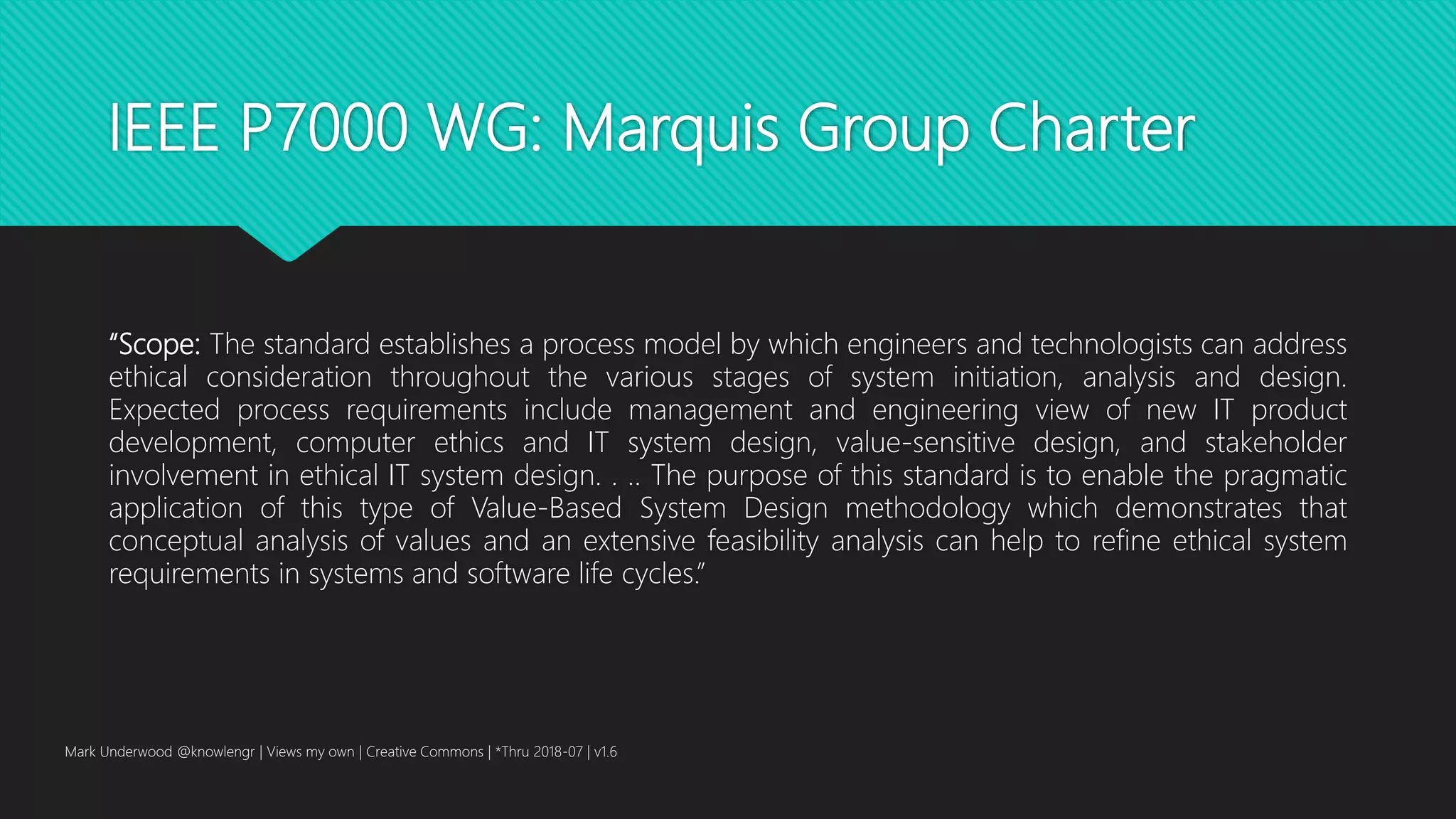 IEEE P7000 WG: Marquis Group Charter
“Scope: The standard establishes a process model by which engineers and technologists can address
ethical consideration throughout the various stages of system initiation, analysis and design.
Expected process requirements include management and engineering view of new IT product
development, computer ethics and IT system design, value-sensitive design, and stakeholder
involvement in ethical IT system design. . .. The purpose of this standard is to enable the pragmatic
application of this type of Value-Based System Design methodology which demonstrates that
conceptual analysis of values and an extensive feasibility analysis can help to refine ethical system
requirements in systems and software life cycles.”
Mark Underwood @knowlengr | Views my own | Creative Commons | *Thru 2018-07 | v1.6
 