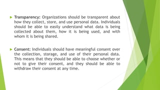  Transparency: Organizations should be transparent about
how they collect, store, and use personal data. Individuals
should be able to easily understand what data is being
collected about them, how it is being used, and with
whom it is being shared.
 Consent: Individuals should have meaningful consent over
the collection, storage, and use of their personal data.
This means that they should be able to choose whether or
not to give their consent, and they should be able to
withdraw their consent at any time.
 