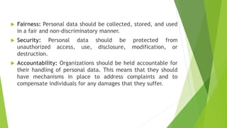  Fairness: Personal data should be collected, stored, and used
in a fair and non-discriminatory manner.
 Security: Personal data should be protected from
unauthorized access, use, disclosure, modification, or
destruction.
 Accountability: Organizations should be held accountable for
their handling of personal data. This means that they should
have mechanisms in place to address complaints and to
compensate individuals for any damages that they suffer.
 