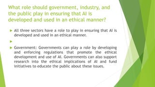 What role should government, industry, and
the public play in ensuring that AI is
developed and used in an ethical manner?
 All three sectors have a role to play in ensuring that AI is
developed and used in an ethical manner.

 Government: Governments can play a role by developing
and enforcing regulations that promote the ethical
development and use of AI. Governments can also support
research into the ethical implications of AI and fund
initiatives to educate the public about these issues.
 