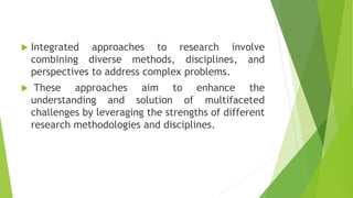  Integrated approaches to research involve
combining diverse methods, disciplines, and
perspectives to address complex problems.
 These approaches aim to enhance the
understanding and solution of multifaceted
challenges by leveraging the strengths of different
research methodologies and disciplines.
 