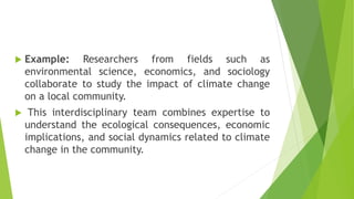  Example: Researchers from fields such as
environmental science, economics, and sociology
collaborate to study the impact of climate change
on a local community.
 This interdisciplinary team combines expertise to
understand the ecological consequences, economic
implications, and social dynamics related to climate
change in the community.
 