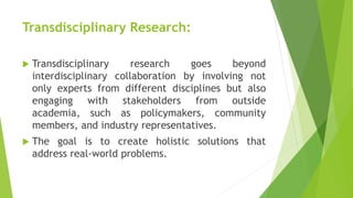 Transdisciplinary Research:
 Transdisciplinary research goes beyond
interdisciplinary collaboration by involving not
only experts from different disciplines but also
engaging with stakeholders from outside
academia, such as policymakers, community
members, and industry representatives.
 The goal is to create holistic solutions that
address real-world problems.
 