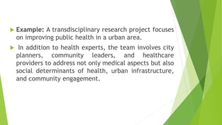  Example: A transdisciplinary research project focuses
on improving public health in a urban area.
 In addition to health experts, the team involves city
planners, community leaders, and healthcare
providers to address not only medical aspects but also
social determinants of health, urban infrastructure,
and community engagement.
 