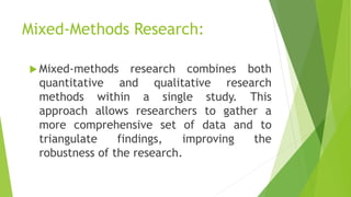 Mixed-Methods Research:
 Mixed-methods research combines both
quantitative and qualitative research
methods within a single study. This
approach allows researchers to gather a
more comprehensive set of data and to
triangulate findings, improving the
robustness of the research.
 