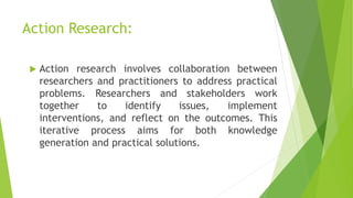 Action Research:
 Action research involves collaboration between
researchers and practitioners to address practical
problems. Researchers and stakeholders work
together to identify issues, implement
interventions, and reflect on the outcomes. This
iterative process aims for both knowledge
generation and practical solutions.
 