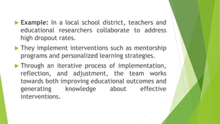  Example: In a local school district, teachers and
educational researchers collaborate to address
high dropout rates.
 They implement interventions such as mentorship
programs and personalized learning strategies.
 Through an iterative process of implementation,
reflection, and adjustment, the team works
towards both improving educational outcomes and
generating knowledge about effective
interventions.
 