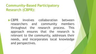 Community-Based Participatory
Research (CBPR):
 CBPR involves collaboration between
researchers and community members
throughout the research process. This
approach ensures that the research is
relevant to the community, addresses their
needs, and incorporates local knowledge
and perspectives.
 