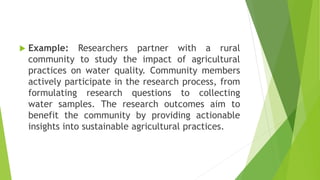  Example: Researchers partner with a rural
community to study the impact of agricultural
practices on water quality. Community members
actively participate in the research process, from
formulating research questions to collecting
water samples. The research outcomes aim to
benefit the community by providing actionable
insights into sustainable agricultural practices.
 