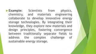  Example: Scientists from physics,
chemistry, and materials engineering
collaborate to develop innovative energy
storage technologies. By integrating their
knowledge, they explore new materials and
design principles, fostering convergence
between traditionally separate fields to
address the complex challenge of
sustainable energy storage.
 