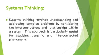 Systems Thinking:
 Systems thinking involves understanding and
addressing complex problems by considering
the interconnections and relationships within
a system. This approach is particularly useful
for studying dynamic and interconnected
phenomena.
 