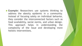  Example: Researchers use systems thinking to
address the obesity epidemic in a community.
Instead of focusing solely on individual behavior,
they consider the interconnected factors such as
food availability, social norms, and urban design.
This approach helps in understanding the
complexity of the issue and developing more
holistic interventions.
 