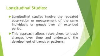 Longitudinal Studies:
 Longitudinal studies involve the repeated
observation or measurement of the same
individuals or groups over an extended
period.
 This approach allows researchers to track
changes over time and understand the
development of trends or patterns.
 