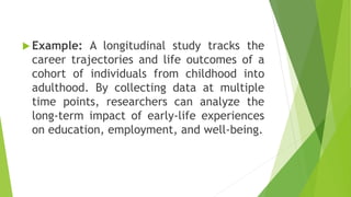  Example: A longitudinal study tracks the
career trajectories and life outcomes of a
cohort of individuals from childhood into
adulthood. By collecting data at multiple
time points, researchers can analyze the
long-term impact of early-life experiences
on education, employment, and well-being.
 
