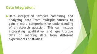 Data Integration:
 Data integration involves combining and
analyzing data from multiple sources to
gain a more comprehensive understanding
of a research question. This can include
integrating qualitative and quantitative
data or merging data from different
experiments or studies.
 