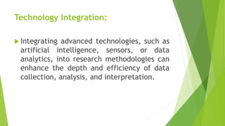 Technology Integration:
 Integrating advanced technologies, such as
artificial intelligence, sensors, or data
analytics, into research methodologies can
enhance the depth and efficiency of data
collection, analysis, and interpretation.
 