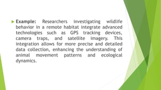  Example: Researchers investigating wildlife
behavior in a remote habitat integrate advanced
technologies such as GPS tracking devices,
camera traps, and satellite imagery. This
integration allows for more precise and detailed
data collection, enhancing the understanding of
animal movement patterns and ecological
dynamics.
 