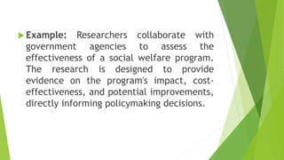  Example: Researchers collaborate with
government agencies to assess the
effectiveness of a social welfare program.
The research is designed to provide
evidence on the program's impact, cost-
effectiveness, and potential improvements,
directly informing policymaking decisions.
 