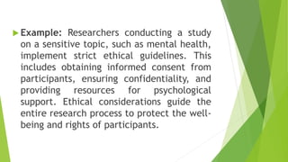  Example: Researchers conducting a study
on a sensitive topic, such as mental health,
implement strict ethical guidelines. This
includes obtaining informed consent from
participants, ensuring confidentiality, and
providing resources for psychological
support. Ethical considerations guide the
entire research process to protect the well-
being and rights of participants.
 