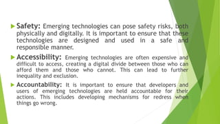  Safety: Emerging technologies can pose safety risks, both
physically and digitally. It is important to ensure that these
technologies are designed and used in a safe and
responsible manner.
 Accessibility: Emerging technologies are often expensive and
difficult to access, creating a digital divide between those who can
afford them and those who cannot. This can lead to further
inequality and exclusion.
 Accountability: It is important to ensure that developers and
users of emerging technologies are held accountable for their
actions. This includes developing mechanisms for redress when
things go wrong.
 