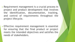  Requirement management is a crucial process in
project and product development that involves
the identification, documentation, tracking,
and control of requirements throughout the
project lifecycle.
 Effective requirement management is essential
for ensuring that the final product or project
meets the intended objectives and satisfies the
needs of stakeholders.
 