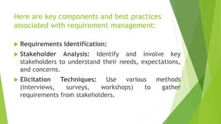 Here are key components and best practices
associated with requirement management:
 Requirements Identification:
 Stakeholder Analysis: Identify and involve key
stakeholders to understand their needs, expectations,
and concerns.
 Elicitation Techniques: Use various methods
(interviews, surveys, workshops) to gather
requirements from stakeholders.
 