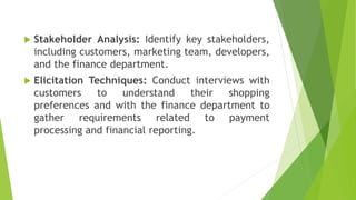  Stakeholder Analysis: Identify key stakeholders,
including customers, marketing team, developers,
and the finance department.
 Elicitation Techniques: Conduct interviews with
customers to understand their shopping
preferences and with the finance department to
gather requirements related to payment
processing and financial reporting.
 