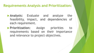Requirements Analysis and Prioritization:
 Analysis: Evaluate and analyze the
feasibility, impact, and dependencies of
each requirement.
 Prioritization: Assign priorities to
requirements based on their importance
and relevance to project objectives.
 
