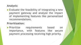 Analysis:
 Evaluate the feasibility of integrating a new
payment gateway and analyze the impact
of implementing features like personalized
recommendations.
Prioritization:
 Prioritize requirements based on
importance, with features like secure
payment processing receiving high priority.
 