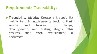 Requirements Traceability:
 Traceability Matrix: Create a traceability
matrix to link requirements back to their
source and forward to design,
development, and testing stages. This
ensures that each requirement is
addressed.
 