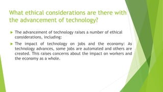 What ethical considerations are there with
the advancement of technology?
 The advancement of technology raises a number of ethical
considerations, including:
 The impact of technology on jobs and the economy: As
technology advances, some jobs are automated and others are
created. This raises concerns about the impact on workers and
the economy as a whole.
 