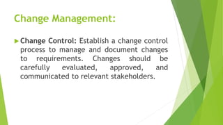 Change Management:
 Change Control: Establish a change control
process to manage and document changes
to requirements. Changes should be
carefully evaluated, approved, and
communicated to relevant stakeholders.
 