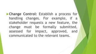 Change Control: Establish a process for
handling changes. For example, if a
stakeholder requests a new feature, the
change must be formally submitted,
assessed for impact, approved, and
communicated to the relevant teams.
 