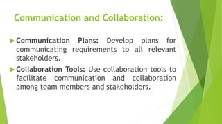 Communication and Collaboration:
 Communication Plans: Develop plans for
communicating requirements to all relevant
stakeholders.
 Collaboration Tools: Use collaboration tools to
facilitate communication and collaboration
among team members and stakeholders.
 