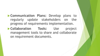  Communication Plans: Develop plans to
regularly update stakeholders on the
progress of requirements implementation.
 Collaboration Tools: Use project
management tools to share and collaborate
on requirement documents.
 