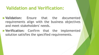 Validation and Verification:
 Validation: Ensure that the documented
requirements align with the business objectives
and meet stakeholders' needs.
 Verification: Confirm that the implemented
solution satisfies the specified requirements.
 