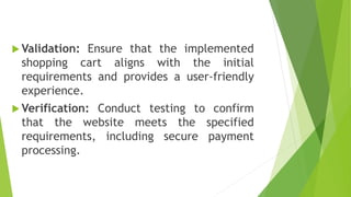  Validation: Ensure that the implemented
shopping cart aligns with the initial
requirements and provides a user-friendly
experience.
 Verification: Conduct testing to confirm
that the website meets the specified
requirements, including secure payment
processing.
 