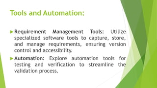 Tools and Automation:
 Requirement Management Tools: Utilize
specialized software tools to capture, store,
and manage requirements, ensuring version
control and accessibility.
 Automation: Explore automation tools for
testing and verification to streamline the
validation process.
 