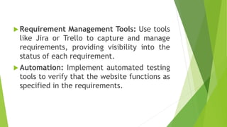  Requirement Management Tools: Use tools
like Jira or Trello to capture and manage
requirements, providing visibility into the
status of each requirement.
 Automation: Implement automated testing
tools to verify that the website functions as
specified in the requirements.
 