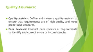 Quality Assurance:
 Quality Metrics: Define and measure quality metrics to
ensure that requirements are of high quality and meet
predefined standards.
 Peer Reviews: Conduct peer reviews of requirements
to identify and correct errors or inconsistencies.
 