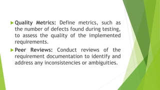  Quality Metrics: Define metrics, such as
the number of defects found during testing,
to assess the quality of the implemented
requirements.
 Peer Reviews: Conduct reviews of the
requirement documentation to identify and
address any inconsistencies or ambiguities.
 