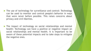  The use of technology for surveillance and control: Technology
can be used to monitor and control people's behavior in ways
that were never before possible. This raises concerns about
privacy and civil liberties.
 The impact of technology on social relationships and mental
health: Technology can have a positive or negative impact on
social relationships and mental health. It is important to be
aware of these potential impacts and to take steps to mitigate
the negative ones.
 