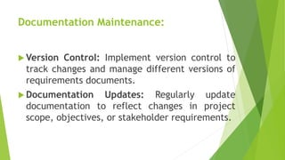 Documentation Maintenance:
 Version Control: Implement version control to
track changes and manage different versions of
requirements documents.
 Documentation Updates: Regularly update
documentation to reflect changes in project
scope, objectives, or stakeholder requirements.
 