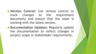  Version Control: Use version control to
track changes to the requirement
documents and ensure that the team is
working with the latest version.
 Documentation Updates: Regularly update
the documentation to reflect changes in
project scope or stakeholder requirements.
 